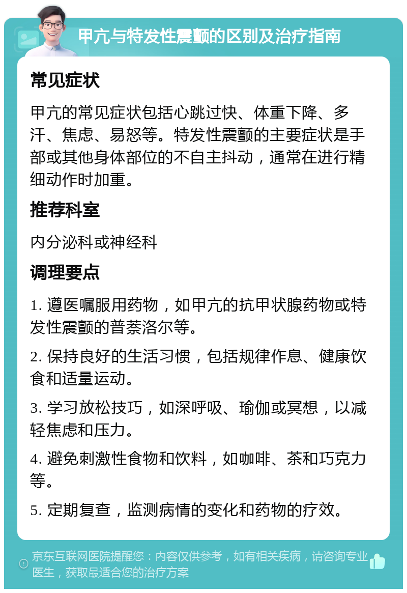 甲亢与特发性震颤的区别及治疗指南 常见症状 甲亢的常见症状包括心跳过快、体重下降、多汗、焦虑、易怒等。特发性震颤的主要症状是手部或其他身体部位的不自主抖动，通常在进行精细动作时加重。 推荐科室 内分泌科或神经科 调理要点 1. 遵医嘱服用药物，如甲亢的抗甲状腺药物或特发性震颤的普萘洛尔等。 2. 保持良好的生活习惯，包括规律作息、健康饮食和适量运动。 3. 学习放松技巧，如深呼吸、瑜伽或冥想，以减轻焦虑和压力。 4. 避免刺激性食物和饮料，如咖啡、茶和巧克力等。 5. 定期复查，监测病情的变化和药物的疗效。