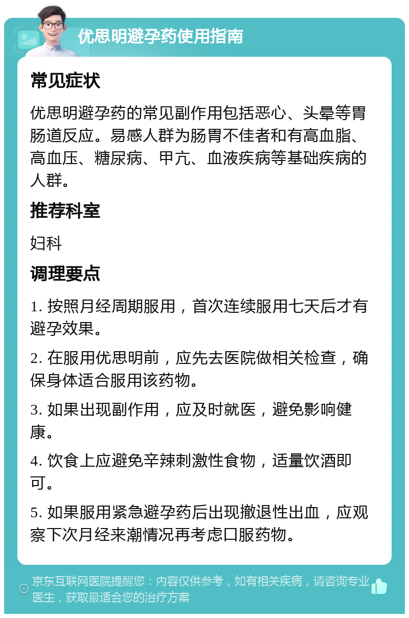 优思明避孕药使用指南 常见症状 优思明避孕药的常见副作用包括恶心、头晕等胃肠道反应。易感人群为肠胃不佳者和有高血脂、高血压、糖尿病、甲亢、血液疾病等基础疾病的人群。 推荐科室 妇科 调理要点 1. 按照月经周期服用，首次连续服用七天后才有避孕效果。 2. 在服用优思明前，应先去医院做相关检查，确保身体适合服用该药物。 3. 如果出现副作用，应及时就医，避免影响健康。 4. 饮食上应避免辛辣刺激性食物，适量饮酒即可。 5. 如果服用紧急避孕药后出现撤退性出血，应观察下次月经来潮情况再考虑口服药物。