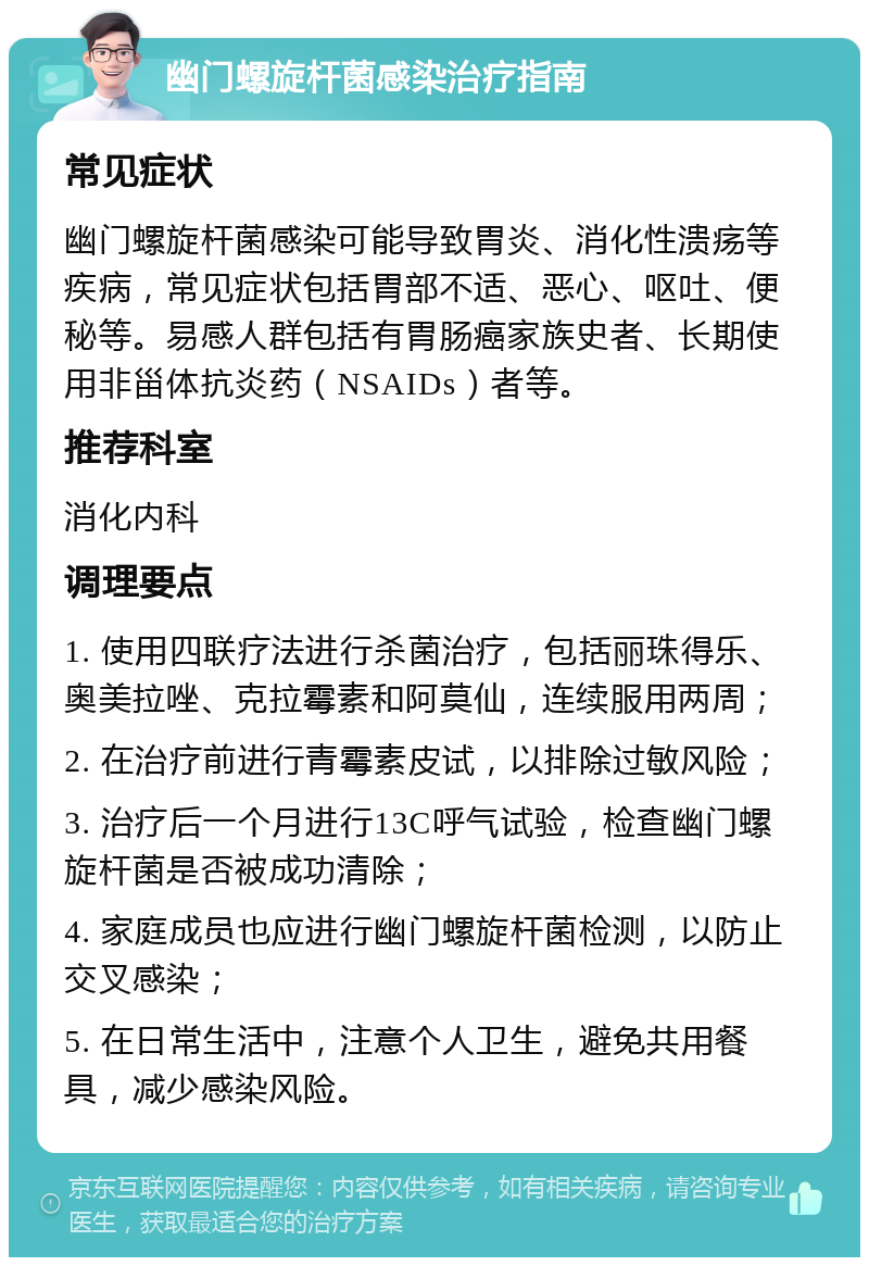 幽门螺旋杆菌感染治疗指南 常见症状 幽门螺旋杆菌感染可能导致胃炎、消化性溃疡等疾病，常见症状包括胃部不适、恶心、呕吐、便秘等。易感人群包括有胃肠癌家族史者、长期使用非甾体抗炎药（NSAIDs）者等。 推荐科室 消化内科 调理要点 1. 使用四联疗法进行杀菌治疗，包括丽珠得乐、奥美拉唑、克拉霉素和阿莫仙，连续服用两周； 2. 在治疗前进行青霉素皮试，以排除过敏风险； 3. 治疗后一个月进行13C呼气试验，检查幽门螺旋杆菌是否被成功清除； 4. 家庭成员也应进行幽门螺旋杆菌检测，以防止交叉感染； 5. 在日常生活中，注意个人卫生，避免共用餐具，减少感染风险。