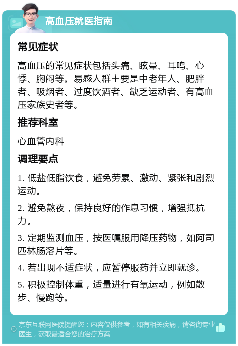 高血压就医指南 常见症状 高血压的常见症状包括头痛、眩晕、耳鸣、心悸、胸闷等。易感人群主要是中老年人、肥胖者、吸烟者、过度饮酒者、缺乏运动者、有高血压家族史者等。 推荐科室 心血管内科 调理要点 1. 低盐低脂饮食，避免劳累、激动、紧张和剧烈运动。 2. 避免熬夜，保持良好的作息习惯，增强抵抗力。 3. 定期监测血压，按医嘱服用降压药物，如阿司匹林肠溶片等。 4. 若出现不适症状，应暂停服药并立即就诊。 5. 积极控制体重，适量进行有氧运动，例如散步、慢跑等。