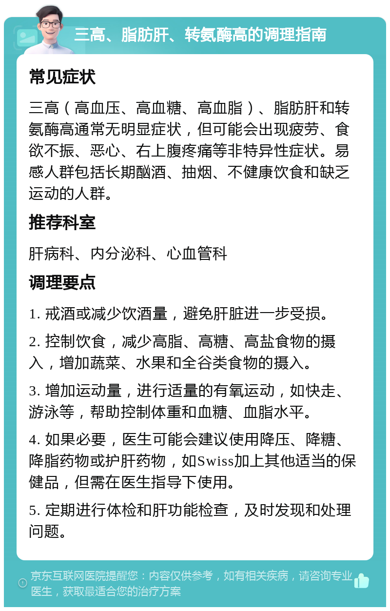 三高、脂肪肝、转氨酶高的调理指南 常见症状 三高（高血压、高血糖、高血脂）、脂肪肝和转氨酶高通常无明显症状，但可能会出现疲劳、食欲不振、恶心、右上腹疼痛等非特异性症状。易感人群包括长期酗酒、抽烟、不健康饮食和缺乏运动的人群。 推荐科室 肝病科、内分泌科、心血管科 调理要点 1. 戒酒或减少饮酒量，避免肝脏进一步受损。 2. 控制饮食，减少高脂、高糖、高盐食物的摄入，增加蔬菜、水果和全谷类食物的摄入。 3. 增加运动量，进行适量的有氧运动，如快走、游泳等，帮助控制体重和血糖、血脂水平。 4. 如果必要，医生可能会建议使用降压、降糖、降脂药物或护肝药物，如Swiss加上其他适当的保健品，但需在医生指导下使用。 5. 定期进行体检和肝功能检查，及时发现和处理问题。