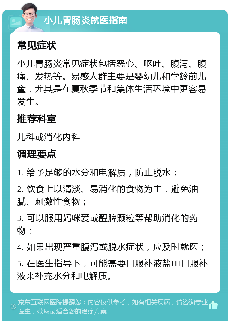 小儿胃肠炎就医指南 常见症状 小儿胃肠炎常见症状包括恶心、呕吐、腹泻、腹痛、发热等。易感人群主要是婴幼儿和学龄前儿童，尤其是在夏秋季节和集体生活环境中更容易发生。 推荐科室 儿科或消化内科 调理要点 1. 给予足够的水分和电解质，防止脱水； 2. 饮食上以清淡、易消化的食物为主，避免油腻、刺激性食物； 3. 可以服用妈咪爱或醒脾颗粒等帮助消化的药物； 4. 如果出现严重腹泻或脱水症状，应及时就医； 5. 在医生指导下，可能需要口服补液盐III口服补液来补充水分和电解质。