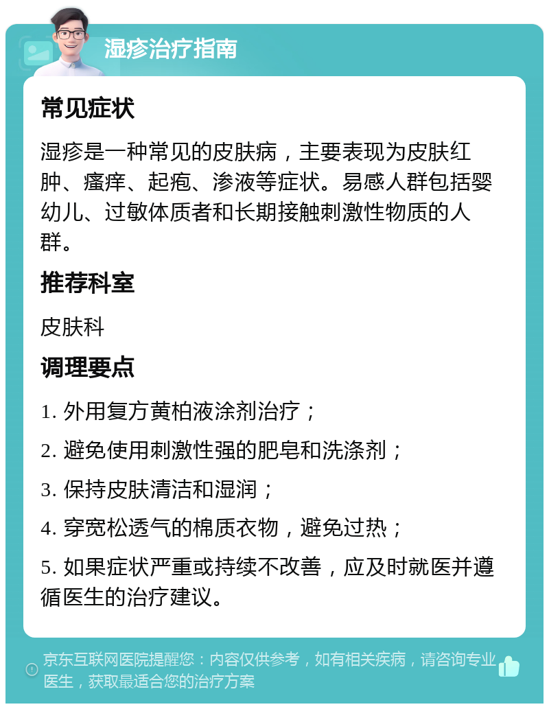 湿疹治疗指南 常见症状 湿疹是一种常见的皮肤病，主要表现为皮肤红肿、瘙痒、起疱、渗液等症状。易感人群包括婴幼儿、过敏体质者和长期接触刺激性物质的人群。 推荐科室 皮肤科 调理要点 1. 外用复方黄柏液涂剂治疗； 2. 避免使用刺激性强的肥皂和洗涤剂； 3. 保持皮肤清洁和湿润； 4. 穿宽松透气的棉质衣物，避免过热； 5. 如果症状严重或持续不改善，应及时就医并遵循医生的治疗建议。