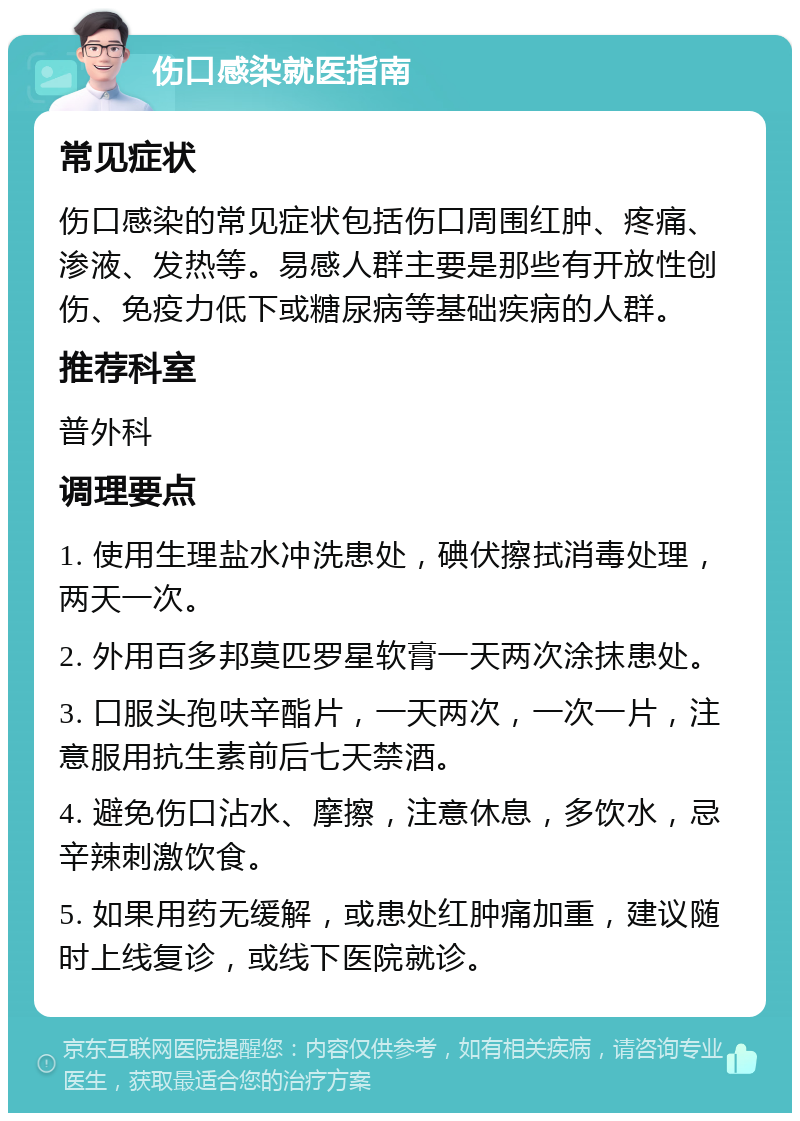 伤口感染就医指南 常见症状 伤口感染的常见症状包括伤口周围红肿、疼痛、渗液、发热等。易感人群主要是那些有开放性创伤、免疫力低下或糖尿病等基础疾病的人群。 推荐科室 普外科 调理要点 1. 使用生理盐水冲洗患处，碘伏擦拭消毒处理，两天一次。 2. 外用百多邦莫匹罗星软膏一天两次涂抹患处。 3. 口服头孢呋辛酯片，一天两次，一次一片，注意服用抗生素前后七天禁酒。 4. 避免伤口沾水、摩擦，注意休息，多饮水，忌辛辣刺激饮食。 5. 如果用药无缓解，或患处红肿痛加重，建议随时上线复诊，或线下医院就诊。