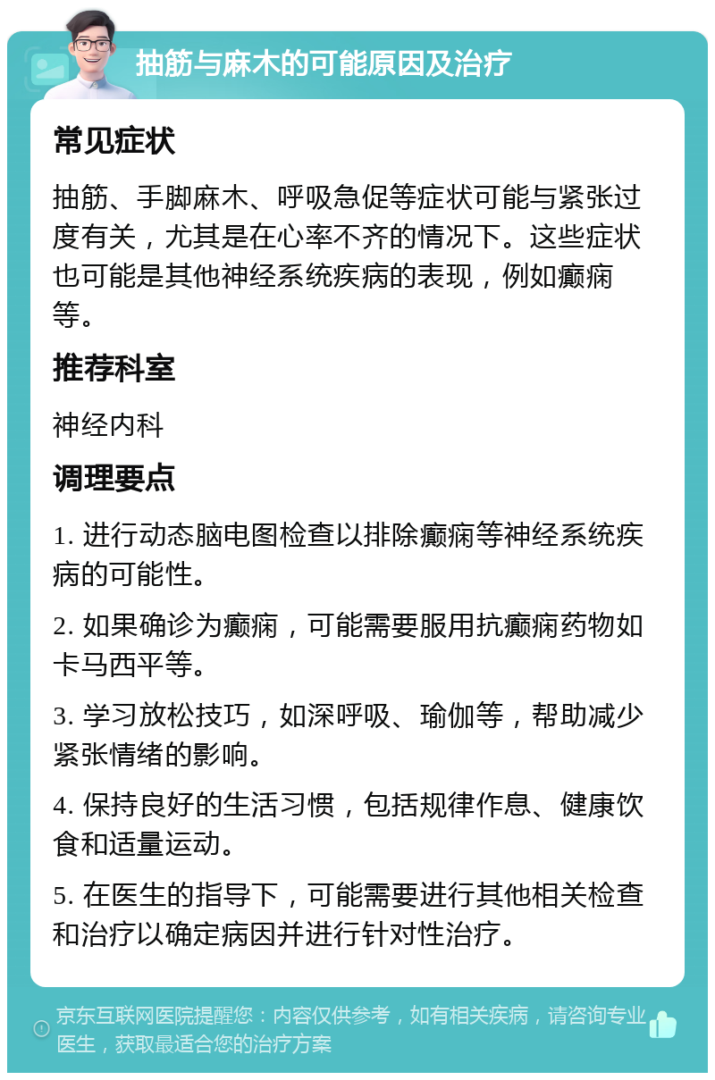 抽筋与麻木的可能原因及治疗 常见症状 抽筋、手脚麻木、呼吸急促等症状可能与紧张过度有关，尤其是在心率不齐的情况下。这些症状也可能是其他神经系统疾病的表现，例如癫痫等。 推荐科室 神经内科 调理要点 1. 进行动态脑电图检查以排除癫痫等神经系统疾病的可能性。 2. 如果确诊为癫痫，可能需要服用抗癫痫药物如卡马西平等。 3. 学习放松技巧，如深呼吸、瑜伽等，帮助减少紧张情绪的影响。 4. 保持良好的生活习惯，包括规律作息、健康饮食和适量运动。 5. 在医生的指导下，可能需要进行其他相关检查和治疗以确定病因并进行针对性治疗。