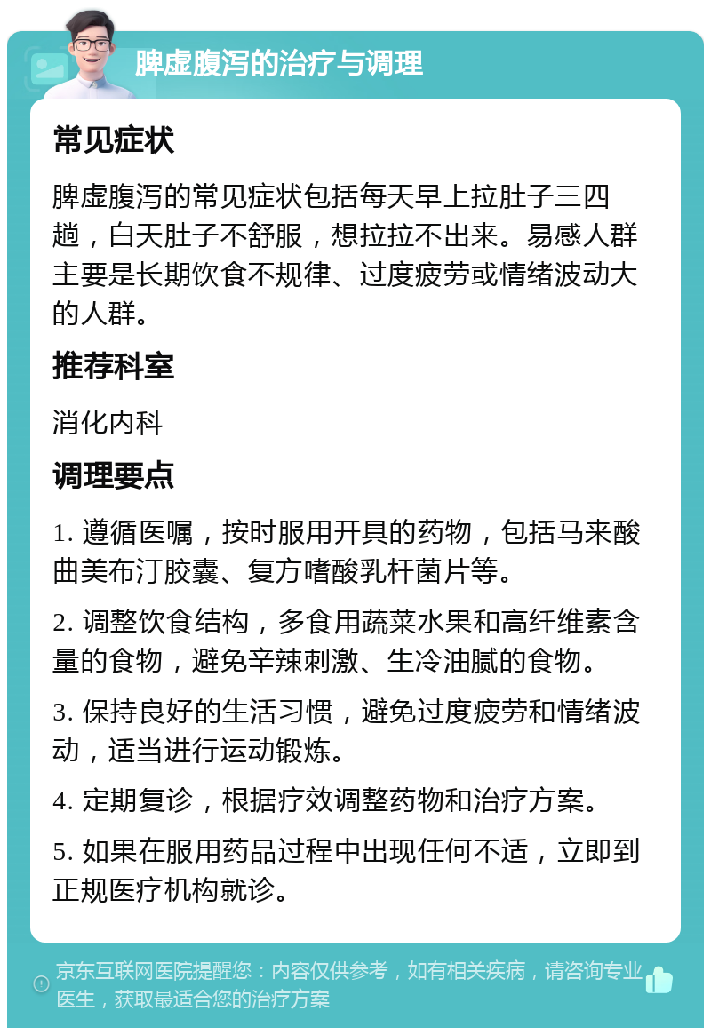 脾虚腹泻的治疗与调理 常见症状 脾虚腹泻的常见症状包括每天早上拉肚子三四趟，白天肚子不舒服，想拉拉不出来。易感人群主要是长期饮食不规律、过度疲劳或情绪波动大的人群。 推荐科室 消化内科 调理要点 1. 遵循医嘱，按时服用开具的药物，包括马来酸曲美布汀胶囊、复方嗜酸乳杆菌片等。 2. 调整饮食结构，多食用蔬菜水果和高纤维素含量的食物，避免辛辣刺激、生冷油腻的食物。 3. 保持良好的生活习惯，避免过度疲劳和情绪波动，适当进行运动锻炼。 4. 定期复诊，根据疗效调整药物和治疗方案。 5. 如果在服用药品过程中出现任何不适，立即到正规医疗机构就诊。