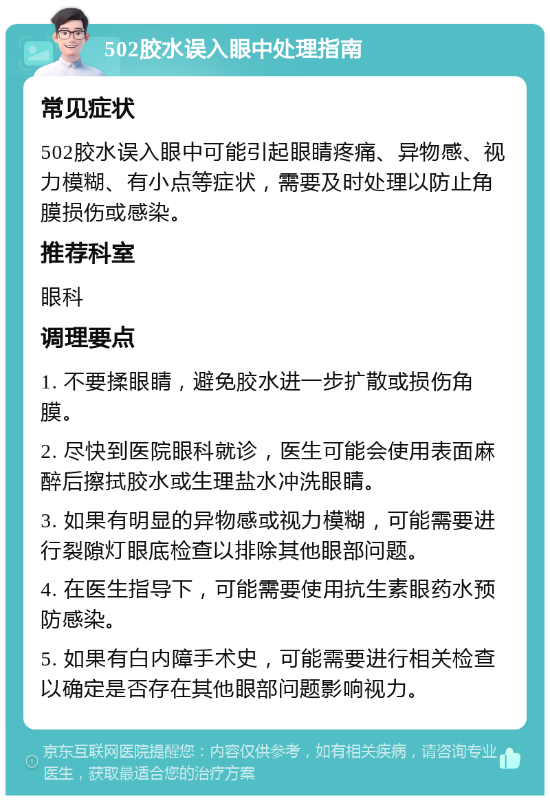 502胶水误入眼中处理指南 常见症状 502胶水误入眼中可能引起眼睛疼痛、异物感、视力模糊、有小点等症状，需要及时处理以防止角膜损伤或感染。 推荐科室 眼科 调理要点 1. 不要揉眼睛，避免胶水进一步扩散或损伤角膜。 2. 尽快到医院眼科就诊，医生可能会使用表面麻醉后擦拭胶水或生理盐水冲洗眼睛。 3. 如果有明显的异物感或视力模糊，可能需要进行裂隙灯眼底检查以排除其他眼部问题。 4. 在医生指导下，可能需要使用抗生素眼药水预防感染。 5. 如果有白内障手术史，可能需要进行相关检查以确定是否存在其他眼部问题影响视力。