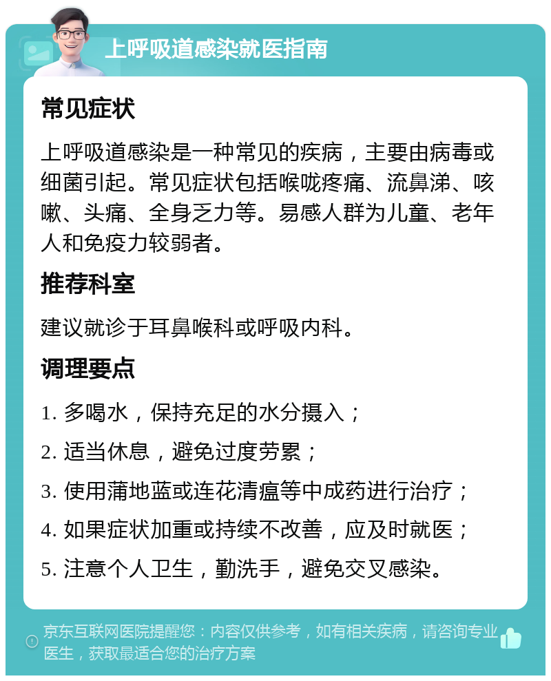 上呼吸道感染就医指南 常见症状 上呼吸道感染是一种常见的疾病，主要由病毒或细菌引起。常见症状包括喉咙疼痛、流鼻涕、咳嗽、头痛、全身乏力等。易感人群为儿童、老年人和免疫力较弱者。 推荐科室 建议就诊于耳鼻喉科或呼吸内科。 调理要点 1. 多喝水，保持充足的水分摄入； 2. 适当休息，避免过度劳累； 3. 使用蒲地蓝或连花清瘟等中成药进行治疗； 4. 如果症状加重或持续不改善，应及时就医； 5. 注意个人卫生，勤洗手，避免交叉感染。