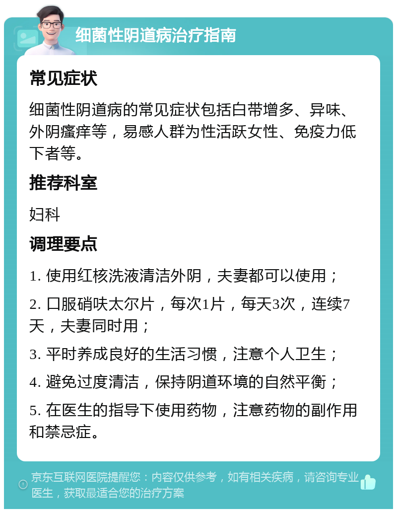 细菌性阴道病治疗指南 常见症状 细菌性阴道病的常见症状包括白带增多、异味、外阴瘙痒等，易感人群为性活跃女性、免疫力低下者等。 推荐科室 妇科 调理要点 1. 使用红核洗液清洁外阴，夫妻都可以使用； 2. 口服硝呋太尔片，每次1片，每天3次，连续7天，夫妻同时用； 3. 平时养成良好的生活习惯，注意个人卫生； 4. 避免过度清洁，保持阴道环境的自然平衡； 5. 在医生的指导下使用药物，注意药物的副作用和禁忌症。