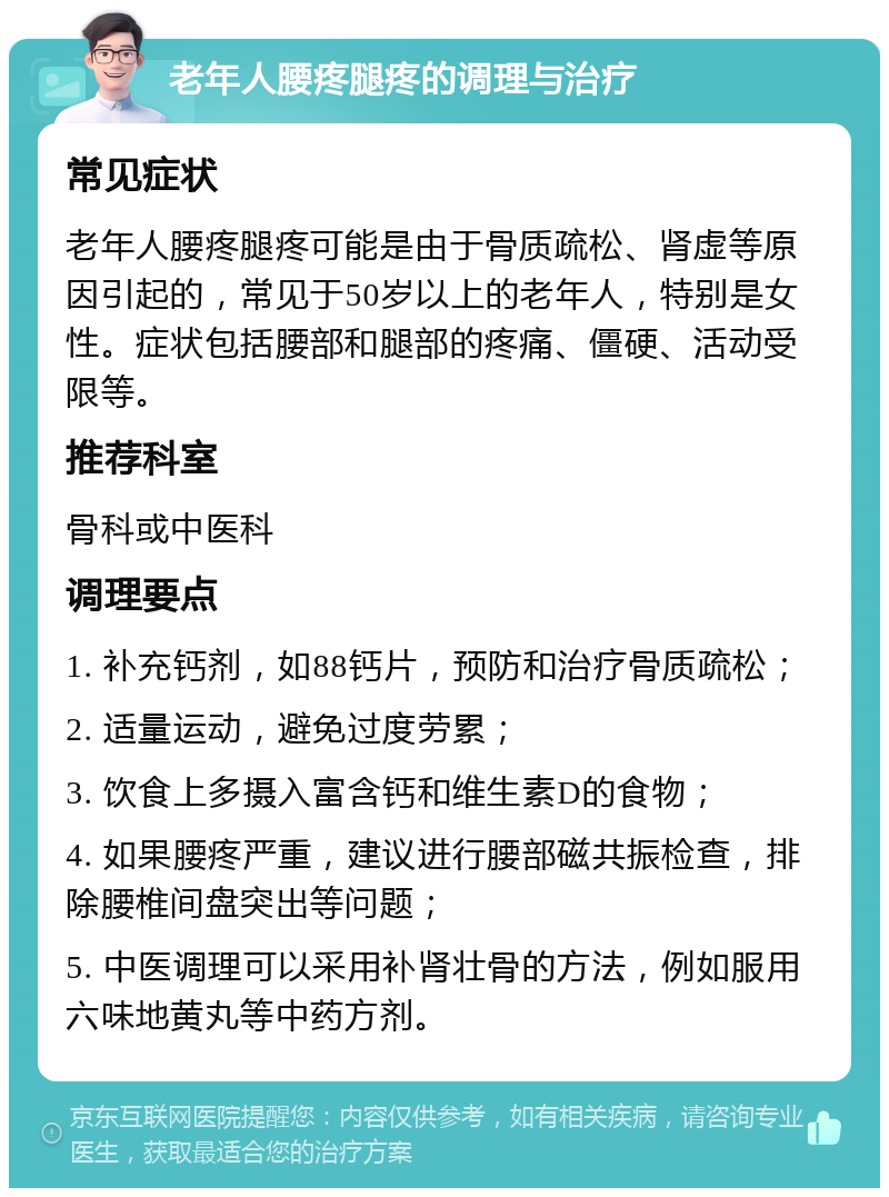 老年人腰疼腿疼的调理与治疗 常见症状 老年人腰疼腿疼可能是由于骨质疏松、肾虚等原因引起的，常见于50岁以上的老年人，特别是女性。症状包括腰部和腿部的疼痛、僵硬、活动受限等。 推荐科室 骨科或中医科 调理要点 1. 补充钙剂，如88钙片，预防和治疗骨质疏松； 2. 适量运动，避免过度劳累； 3. 饮食上多摄入富含钙和维生素D的食物； 4. 如果腰疼严重，建议进行腰部磁共振检查，排除腰椎间盘突出等问题； 5. 中医调理可以采用补肾壮骨的方法，例如服用六味地黄丸等中药方剂。