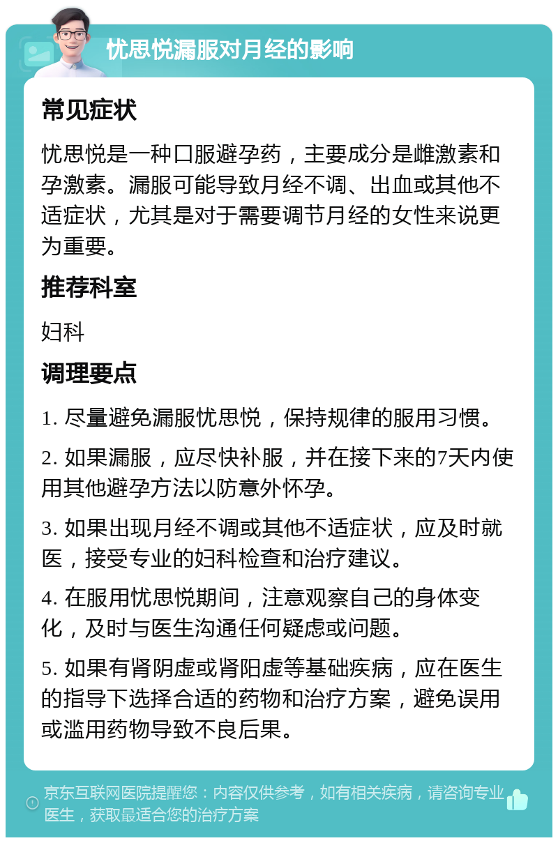 忧思悦漏服对月经的影响 常见症状 忧思悦是一种口服避孕药，主要成分是雌激素和孕激素。漏服可能导致月经不调、出血或其他不适症状，尤其是对于需要调节月经的女性来说更为重要。 推荐科室 妇科 调理要点 1. 尽量避免漏服忧思悦，保持规律的服用习惯。 2. 如果漏服，应尽快补服，并在接下来的7天内使用其他避孕方法以防意外怀孕。 3. 如果出现月经不调或其他不适症状，应及时就医，接受专业的妇科检查和治疗建议。 4. 在服用忧思悦期间，注意观察自己的身体变化，及时与医生沟通任何疑虑或问题。 5. 如果有肾阴虚或肾阳虚等基础疾病，应在医生的指导下选择合适的药物和治疗方案，避免误用或滥用药物导致不良后果。