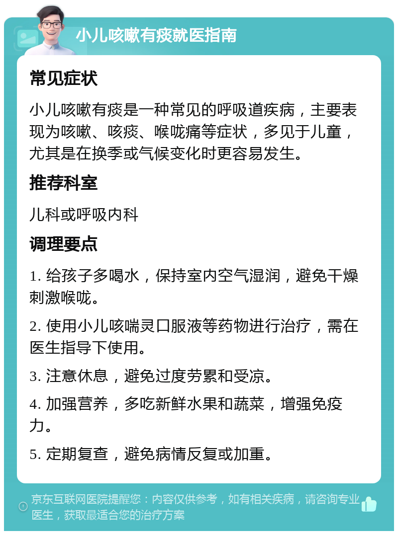 小儿咳嗽有痰就医指南 常见症状 小儿咳嗽有痰是一种常见的呼吸道疾病，主要表现为咳嗽、咳痰、喉咙痛等症状，多见于儿童，尤其是在换季或气候变化时更容易发生。 推荐科室 儿科或呼吸内科 调理要点 1. 给孩子多喝水，保持室内空气湿润，避免干燥刺激喉咙。 2. 使用小儿咳喘灵口服液等药物进行治疗，需在医生指导下使用。 3. 注意休息，避免过度劳累和受凉。 4. 加强营养，多吃新鲜水果和蔬菜，增强免疫力。 5. 定期复查，避免病情反复或加重。