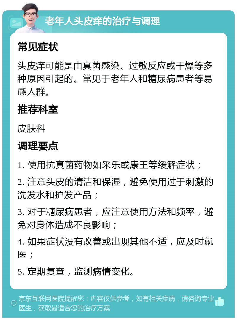 老年人头皮痒的治疗与调理 常见症状 头皮痒可能是由真菌感染、过敏反应或干燥等多种原因引起的。常见于老年人和糖尿病患者等易感人群。 推荐科室 皮肤科 调理要点 1. 使用抗真菌药物如采乐或康王等缓解症状； 2. 注意头皮的清洁和保湿，避免使用过于刺激的洗发水和护发产品； 3. 对于糖尿病患者，应注意使用方法和频率，避免对身体造成不良影响； 4. 如果症状没有改善或出现其他不适，应及时就医； 5. 定期复查，监测病情变化。