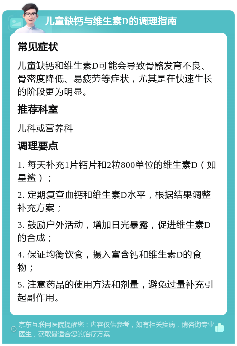 儿童缺钙与维生素D的调理指南 常见症状 儿童缺钙和维生素D可能会导致骨骼发育不良、骨密度降低、易疲劳等症状，尤其是在快速生长的阶段更为明显。 推荐科室 儿科或营养科 调理要点 1. 每天补充1片钙片和2粒800单位的维生素D（如星鲨）； 2. 定期复查血钙和维生素D水平，根据结果调整补充方案； 3. 鼓励户外活动，增加日光暴露，促进维生素D的合成； 4. 保证均衡饮食，摄入富含钙和维生素D的食物； 5. 注意药品的使用方法和剂量，避免过量补充引起副作用。