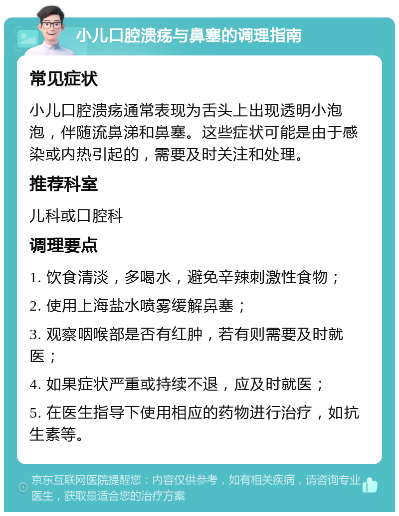 小儿口腔溃疡与鼻塞的调理指南 常见症状 小儿口腔溃疡通常表现为舌头上出现透明小泡泡，伴随流鼻涕和鼻塞。这些症状可能是由于感染或内热引起的，需要及时关注和处理。 推荐科室 儿科或口腔科 调理要点 1. 饮食清淡，多喝水，避免辛辣刺激性食物； 2. 使用上海盐水喷雾缓解鼻塞； 3. 观察咽喉部是否有红肿，若有则需要及时就医； 4. 如果症状严重或持续不退，应及时就医； 5. 在医生指导下使用相应的药物进行治疗，如抗生素等。