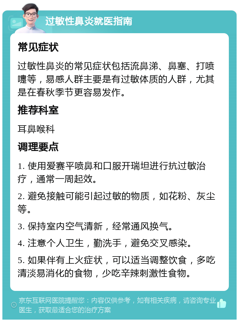 过敏性鼻炎就医指南 常见症状 过敏性鼻炎的常见症状包括流鼻涕、鼻塞、打喷嚏等，易感人群主要是有过敏体质的人群，尤其是在春秋季节更容易发作。 推荐科室 耳鼻喉科 调理要点 1. 使用爱赛平喷鼻和口服开瑞坦进行抗过敏治疗，通常一周起效。 2. 避免接触可能引起过敏的物质，如花粉、灰尘等。 3. 保持室内空气清新，经常通风换气。 4. 注意个人卫生，勤洗手，避免交叉感染。 5. 如果伴有上火症状，可以适当调整饮食，多吃清淡易消化的食物，少吃辛辣刺激性食物。