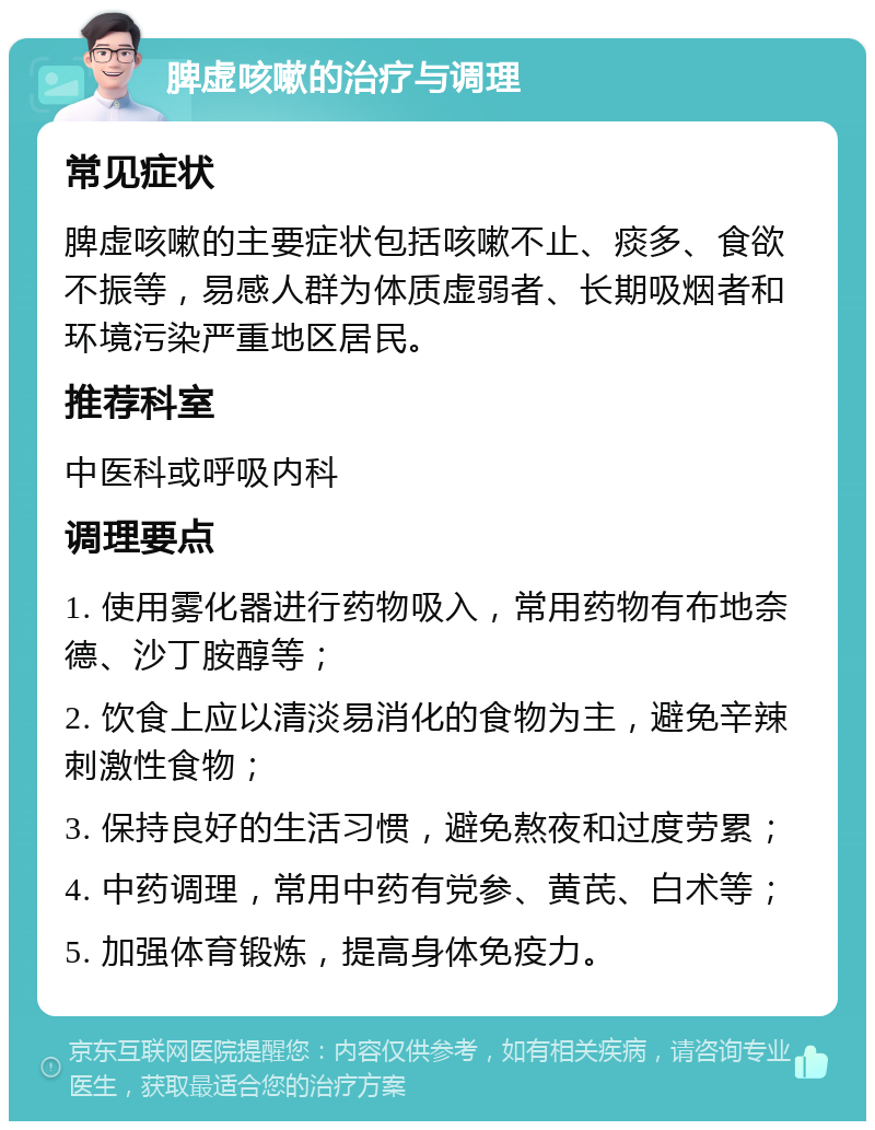 脾虚咳嗽的治疗与调理 常见症状 脾虚咳嗽的主要症状包括咳嗽不止、痰多、食欲不振等，易感人群为体质虚弱者、长期吸烟者和环境污染严重地区居民。 推荐科室 中医科或呼吸内科 调理要点 1. 使用雾化器进行药物吸入，常用药物有布地奈德、沙丁胺醇等； 2. 饮食上应以清淡易消化的食物为主，避免辛辣刺激性食物； 3. 保持良好的生活习惯，避免熬夜和过度劳累； 4. 中药调理，常用中药有党参、黄芪、白术等； 5. 加强体育锻炼，提高身体免疫力。