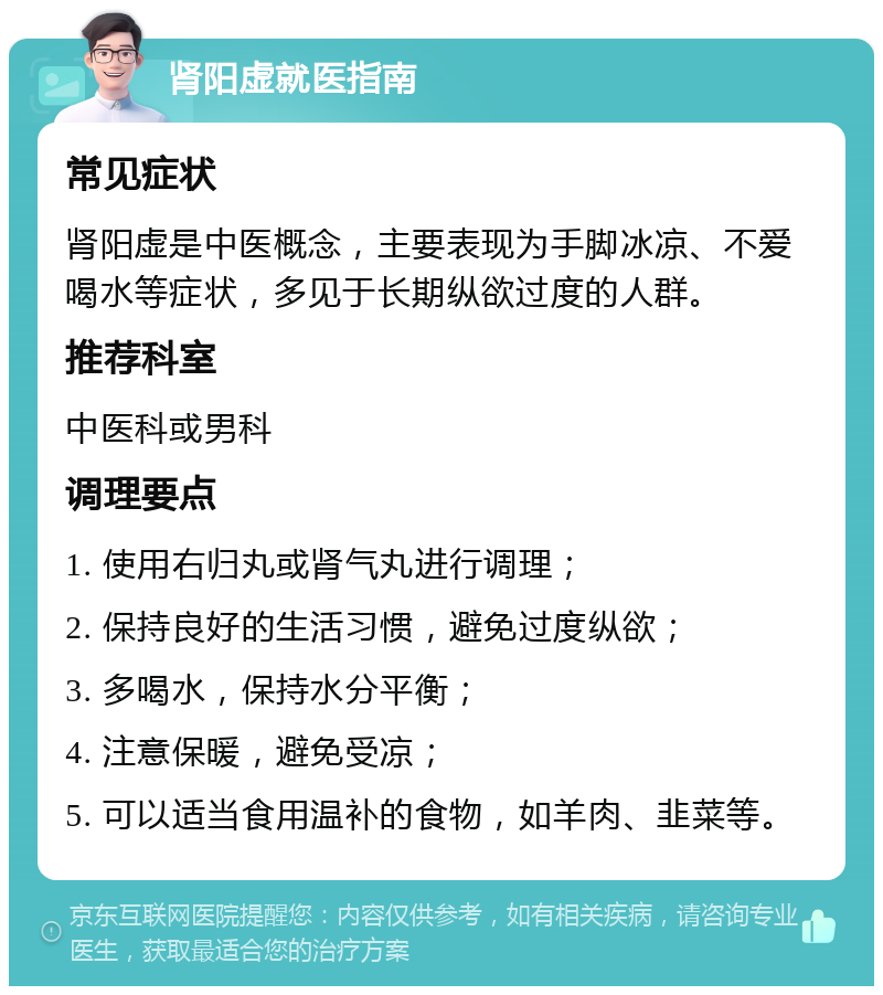 肾阳虚就医指南 常见症状 肾阳虚是中医概念，主要表现为手脚冰凉、不爱喝水等症状，多见于长期纵欲过度的人群。 推荐科室 中医科或男科 调理要点 1. 使用右归丸或肾气丸进行调理； 2. 保持良好的生活习惯，避免过度纵欲； 3. 多喝水，保持水分平衡； 4. 注意保暖，避免受凉； 5. 可以适当食用温补的食物，如羊肉、韭菜等。