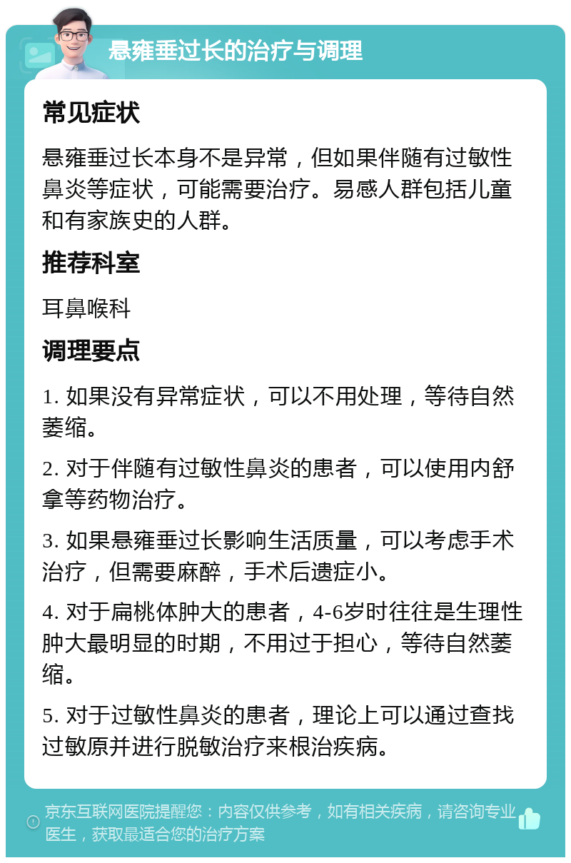 悬雍垂过长的治疗与调理 常见症状 悬雍垂过长本身不是异常，但如果伴随有过敏性鼻炎等症状，可能需要治疗。易感人群包括儿童和有家族史的人群。 推荐科室 耳鼻喉科 调理要点 1. 如果没有异常症状，可以不用处理，等待自然萎缩。 2. 对于伴随有过敏性鼻炎的患者，可以使用内舒拿等药物治疗。 3. 如果悬雍垂过长影响生活质量，可以考虑手术治疗，但需要麻醉，手术后遗症小。 4. 对于扁桃体肿大的患者，4-6岁时往往是生理性肿大最明显的时期，不用过于担心，等待自然萎缩。 5. 对于过敏性鼻炎的患者，理论上可以通过查找过敏原并进行脱敏治疗来根治疾病。