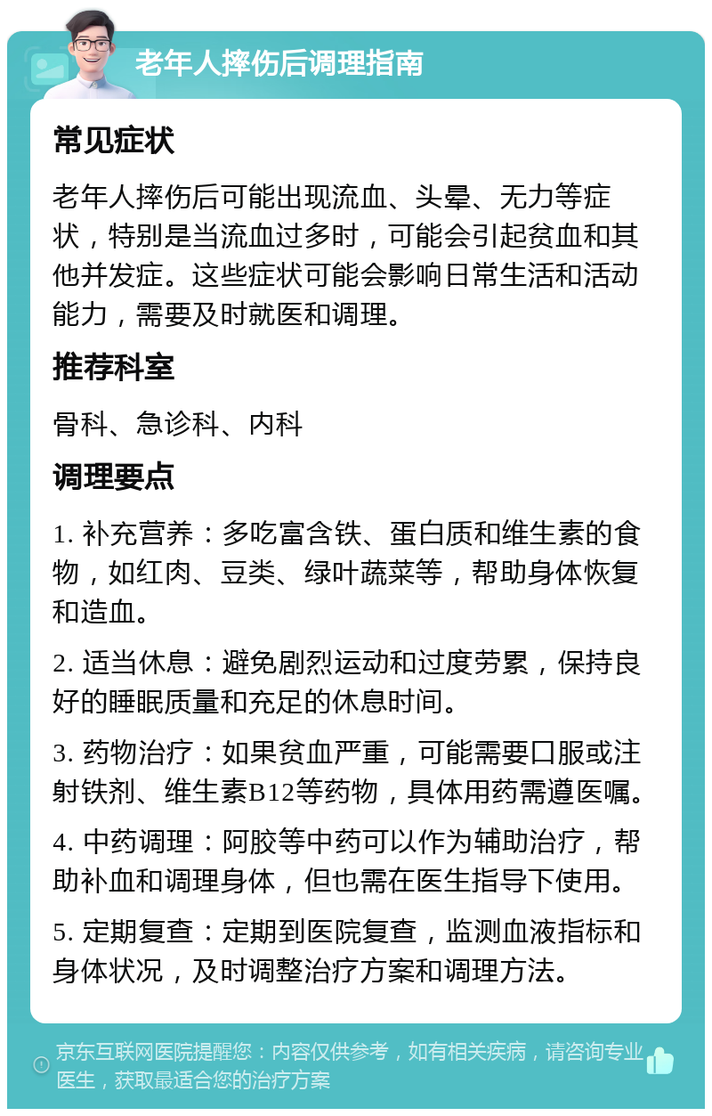 老年人摔伤后调理指南 常见症状 老年人摔伤后可能出现流血、头晕、无力等症状，特别是当流血过多时，可能会引起贫血和其他并发症。这些症状可能会影响日常生活和活动能力，需要及时就医和调理。 推荐科室 骨科、急诊科、内科 调理要点 1. 补充营养：多吃富含铁、蛋白质和维生素的食物，如红肉、豆类、绿叶蔬菜等，帮助身体恢复和造血。 2. 适当休息：避免剧烈运动和过度劳累，保持良好的睡眠质量和充足的休息时间。 3. 药物治疗：如果贫血严重，可能需要口服或注射铁剂、维生素B12等药物，具体用药需遵医嘱。 4. 中药调理：阿胶等中药可以作为辅助治疗，帮助补血和调理身体，但也需在医生指导下使用。 5. 定期复查：定期到医院复查，监测血液指标和身体状况，及时调整治疗方案和调理方法。