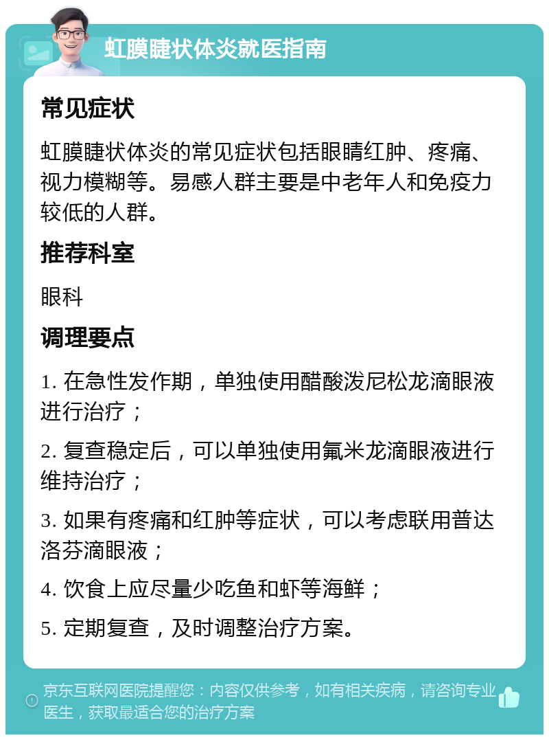 虹膜睫状体炎就医指南 常见症状 虹膜睫状体炎的常见症状包括眼睛红肿、疼痛、视力模糊等。易感人群主要是中老年人和免疫力较低的人群。 推荐科室 眼科 调理要点 1. 在急性发作期，单独使用醋酸泼尼松龙滴眼液进行治疗； 2. 复查稳定后，可以单独使用氟米龙滴眼液进行维持治疗； 3. 如果有疼痛和红肿等症状，可以考虑联用普达洛芬滴眼液； 4. 饮食上应尽量少吃鱼和虾等海鲜； 5. 定期复查，及时调整治疗方案。