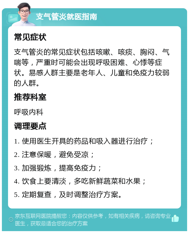 支气管炎就医指南 常见症状 支气管炎的常见症状包括咳嗽、咳痰、胸闷、气喘等，严重时可能会出现呼吸困难、心悸等症状。易感人群主要是老年人、儿童和免疫力较弱的人群。 推荐科室 呼吸内科 调理要点 1. 使用医生开具的药品和吸入器进行治疗； 2. 注意保暖，避免受凉； 3. 加强锻炼，提高免疫力； 4. 饮食上要清淡，多吃新鲜蔬菜和水果； 5. 定期复查，及时调整治疗方案。