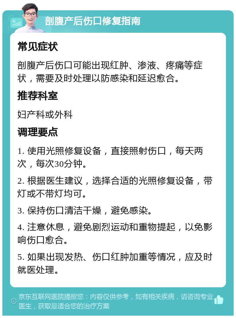 剖腹产后伤口修复指南 常见症状 剖腹产后伤口可能出现红肿、渗液、疼痛等症状，需要及时处理以防感染和延迟愈合。 推荐科室 妇产科或外科 调理要点 1. 使用光照修复设备，直接照射伤口，每天两次，每次30分钟。 2. 根据医生建议，选择合适的光照修复设备，带灯或不带灯均可。 3. 保持伤口清洁干燥，避免感染。 4. 注意休息，避免剧烈运动和重物提起，以免影响伤口愈合。 5. 如果出现发热、伤口红肿加重等情况，应及时就医处理。