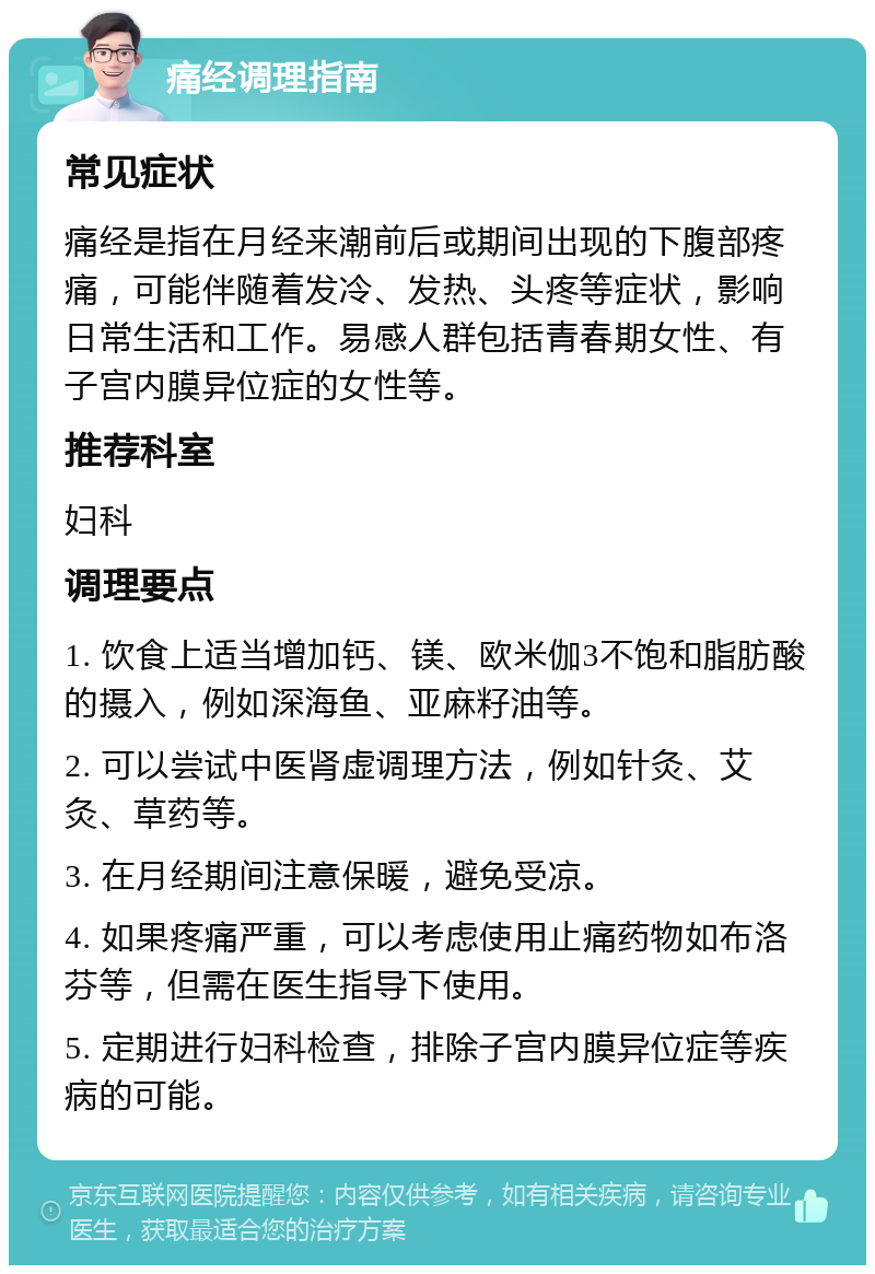 痛经调理指南 常见症状 痛经是指在月经来潮前后或期间出现的下腹部疼痛，可能伴随着发冷、发热、头疼等症状，影响日常生活和工作。易感人群包括青春期女性、有子宫内膜异位症的女性等。 推荐科室 妇科 调理要点 1. 饮食上适当增加钙、镁、欧米伽3不饱和脂肪酸的摄入，例如深海鱼、亚麻籽油等。 2. 可以尝试中医肾虚调理方法，例如针灸、艾灸、草药等。 3. 在月经期间注意保暖，避免受凉。 4. 如果疼痛严重，可以考虑使用止痛药物如布洛芬等，但需在医生指导下使用。 5. 定期进行妇科检查，排除子宫内膜异位症等疾病的可能。