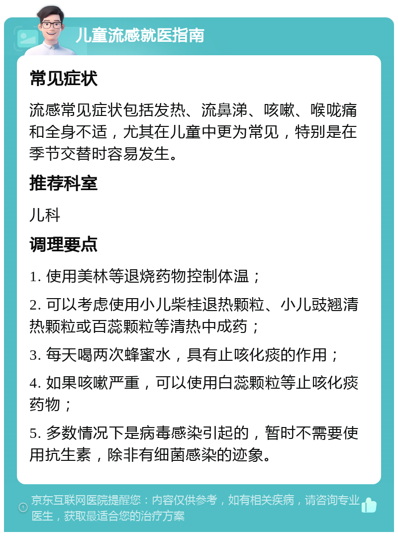 儿童流感就医指南 常见症状 流感常见症状包括发热、流鼻涕、咳嗽、喉咙痛和全身不适，尤其在儿童中更为常见，特别是在季节交替时容易发生。 推荐科室 儿科 调理要点 1. 使用美林等退烧药物控制体温； 2. 可以考虑使用小儿柴桂退热颗粒、小儿豉翘清热颗粒或百蕊颗粒等清热中成药； 3. 每天喝两次蜂蜜水，具有止咳化痰的作用； 4. 如果咳嗽严重，可以使用白蕊颗粒等止咳化痰药物； 5. 多数情况下是病毒感染引起的，暂时不需要使用抗生素，除非有细菌感染的迹象。