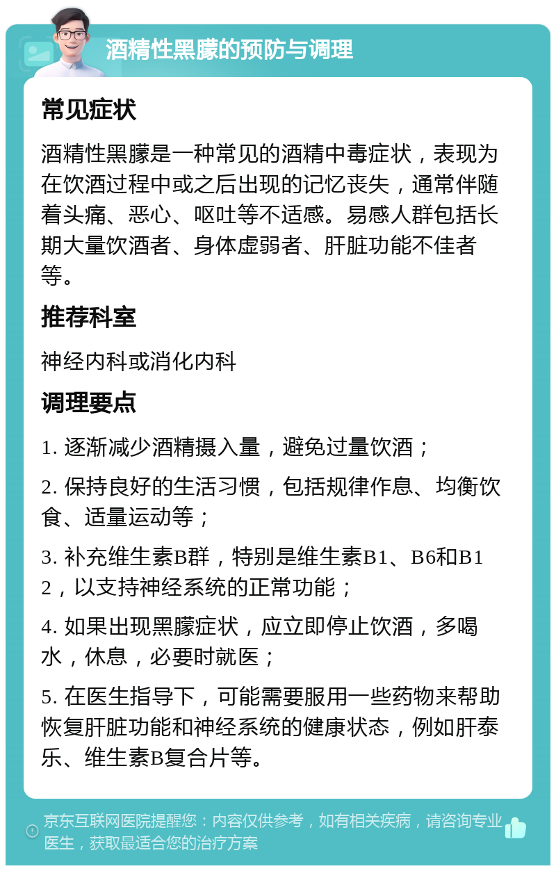 酒精性黑朦的预防与调理 常见症状 酒精性黑朦是一种常见的酒精中毒症状，表现为在饮酒过程中或之后出现的记忆丧失，通常伴随着头痛、恶心、呕吐等不适感。易感人群包括长期大量饮酒者、身体虚弱者、肝脏功能不佳者等。 推荐科室 神经内科或消化内科 调理要点 1. 逐渐减少酒精摄入量，避免过量饮酒； 2. 保持良好的生活习惯，包括规律作息、均衡饮食、适量运动等； 3. 补充维生素B群，特别是维生素B1、B6和B12，以支持神经系统的正常功能； 4. 如果出现黑朦症状，应立即停止饮酒，多喝水，休息，必要时就医； 5. 在医生指导下，可能需要服用一些药物来帮助恢复肝脏功能和神经系统的健康状态，例如肝泰乐、维生素B复合片等。