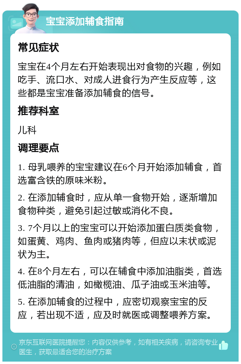 宝宝添加辅食指南 常见症状 宝宝在4个月左右开始表现出对食物的兴趣，例如吃手、流口水、对成人进食行为产生反应等，这些都是宝宝准备添加辅食的信号。 推荐科室 儿科 调理要点 1. 母乳喂养的宝宝建议在6个月开始添加辅食，首选富含铁的原味米粉。 2. 在添加辅食时，应从单一食物开始，逐渐增加食物种类，避免引起过敏或消化不良。 3. 7个月以上的宝宝可以开始添加蛋白质类食物，如蛋黄、鸡肉、鱼肉或猪肉等，但应以末状或泥状为主。 4. 在8个月左右，可以在辅食中添加油脂类，首选低油脂的清油，如橄榄油、瓜子油或玉米油等。 5. 在添加辅食的过程中，应密切观察宝宝的反应，若出现不适，应及时就医或调整喂养方案。