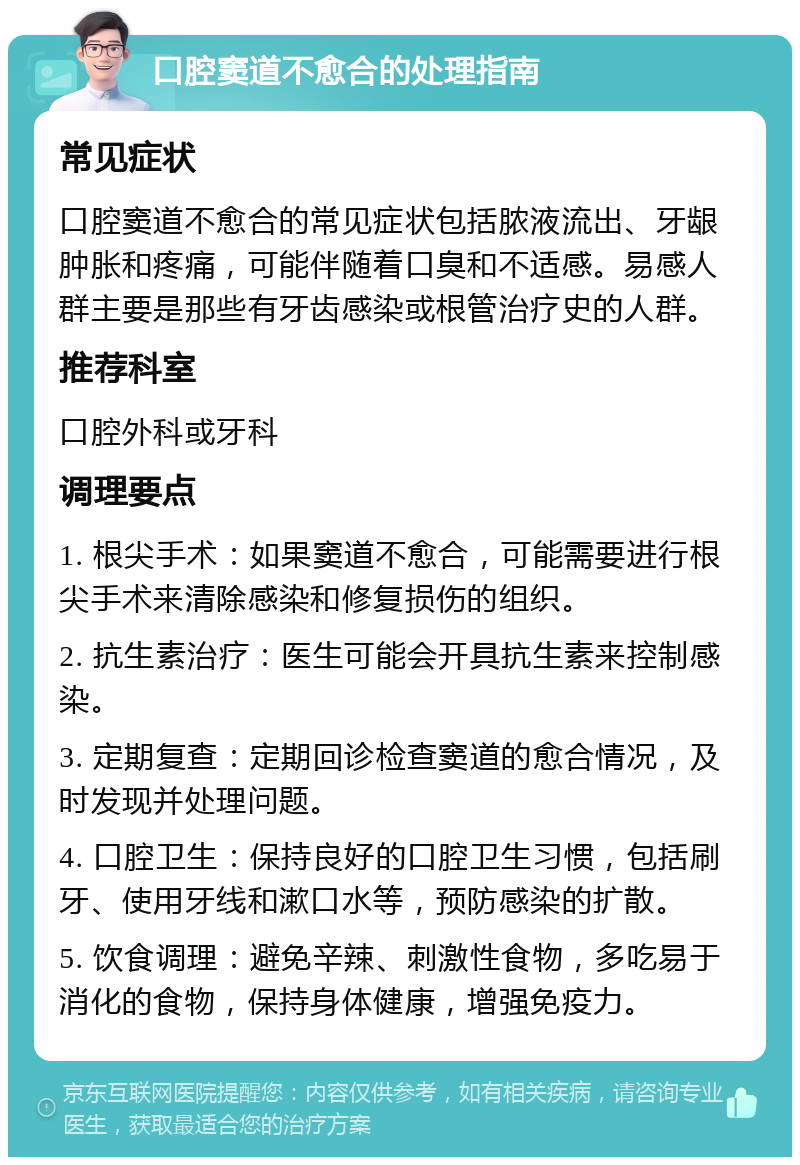 口腔窦道不愈合的处理指南 常见症状 口腔窦道不愈合的常见症状包括脓液流出、牙龈肿胀和疼痛，可能伴随着口臭和不适感。易感人群主要是那些有牙齿感染或根管治疗史的人群。 推荐科室 口腔外科或牙科 调理要点 1. 根尖手术：如果窦道不愈合，可能需要进行根尖手术来清除感染和修复损伤的组织。 2. 抗生素治疗：医生可能会开具抗生素来控制感染。 3. 定期复查：定期回诊检查窦道的愈合情况，及时发现并处理问题。 4. 口腔卫生：保持良好的口腔卫生习惯，包括刷牙、使用牙线和漱口水等，预防感染的扩散。 5. 饮食调理：避免辛辣、刺激性食物，多吃易于消化的食物，保持身体健康，增强免疫力。