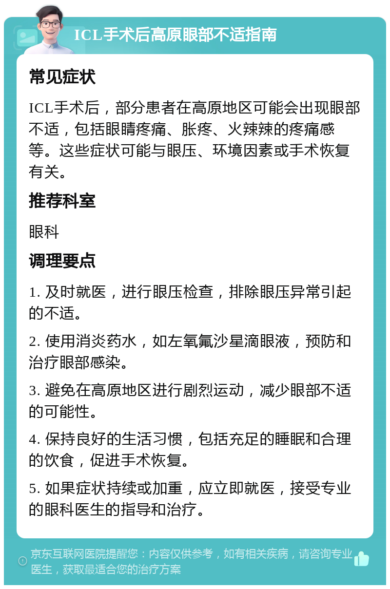 ICL手术后高原眼部不适指南 常见症状 ICL手术后，部分患者在高原地区可能会出现眼部不适，包括眼睛疼痛、胀疼、火辣辣的疼痛感等。这些症状可能与眼压、环境因素或手术恢复有关。 推荐科室 眼科 调理要点 1. 及时就医，进行眼压检查，排除眼压异常引起的不适。 2. 使用消炎药水，如左氧氟沙星滴眼液，预防和治疗眼部感染。 3. 避免在高原地区进行剧烈运动，减少眼部不适的可能性。 4. 保持良好的生活习惯，包括充足的睡眠和合理的饮食，促进手术恢复。 5. 如果症状持续或加重，应立即就医，接受专业的眼科医生的指导和治疗。