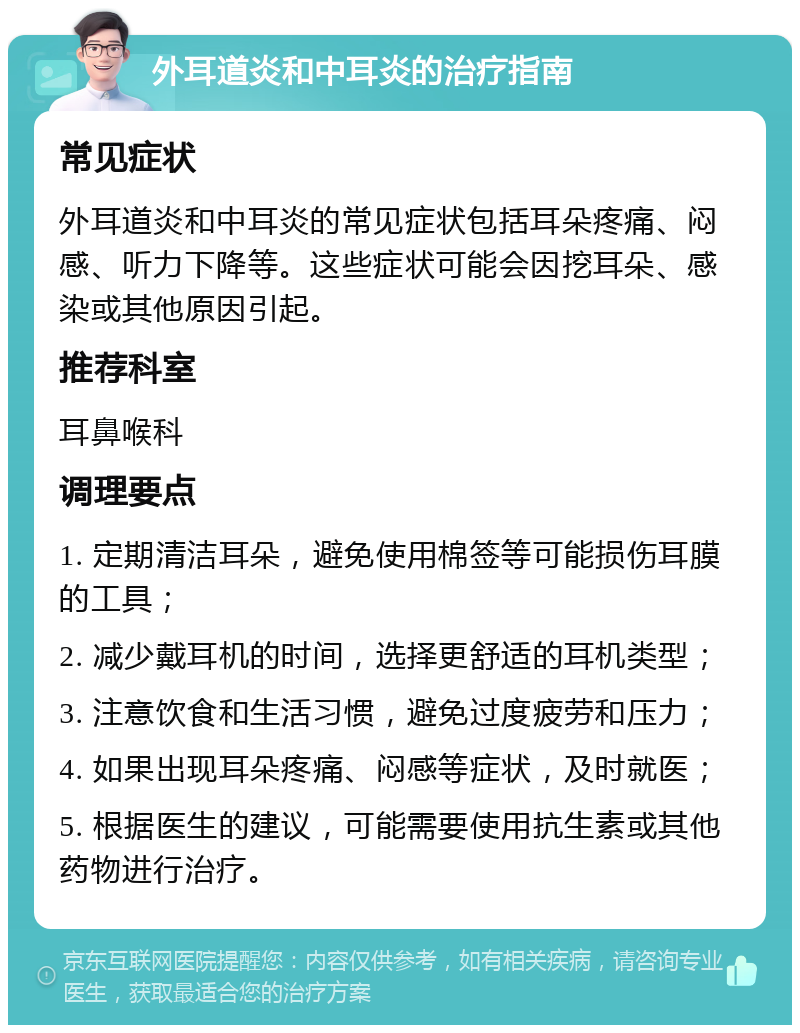 外耳道炎和中耳炎的治疗指南 常见症状 外耳道炎和中耳炎的常见症状包括耳朵疼痛、闷感、听力下降等。这些症状可能会因挖耳朵、感染或其他原因引起。 推荐科室 耳鼻喉科 调理要点 1. 定期清洁耳朵，避免使用棉签等可能损伤耳膜的工具； 2. 减少戴耳机的时间，选择更舒适的耳机类型； 3. 注意饮食和生活习惯，避免过度疲劳和压力； 4. 如果出现耳朵疼痛、闷感等症状，及时就医； 5. 根据医生的建议，可能需要使用抗生素或其他药物进行治疗。