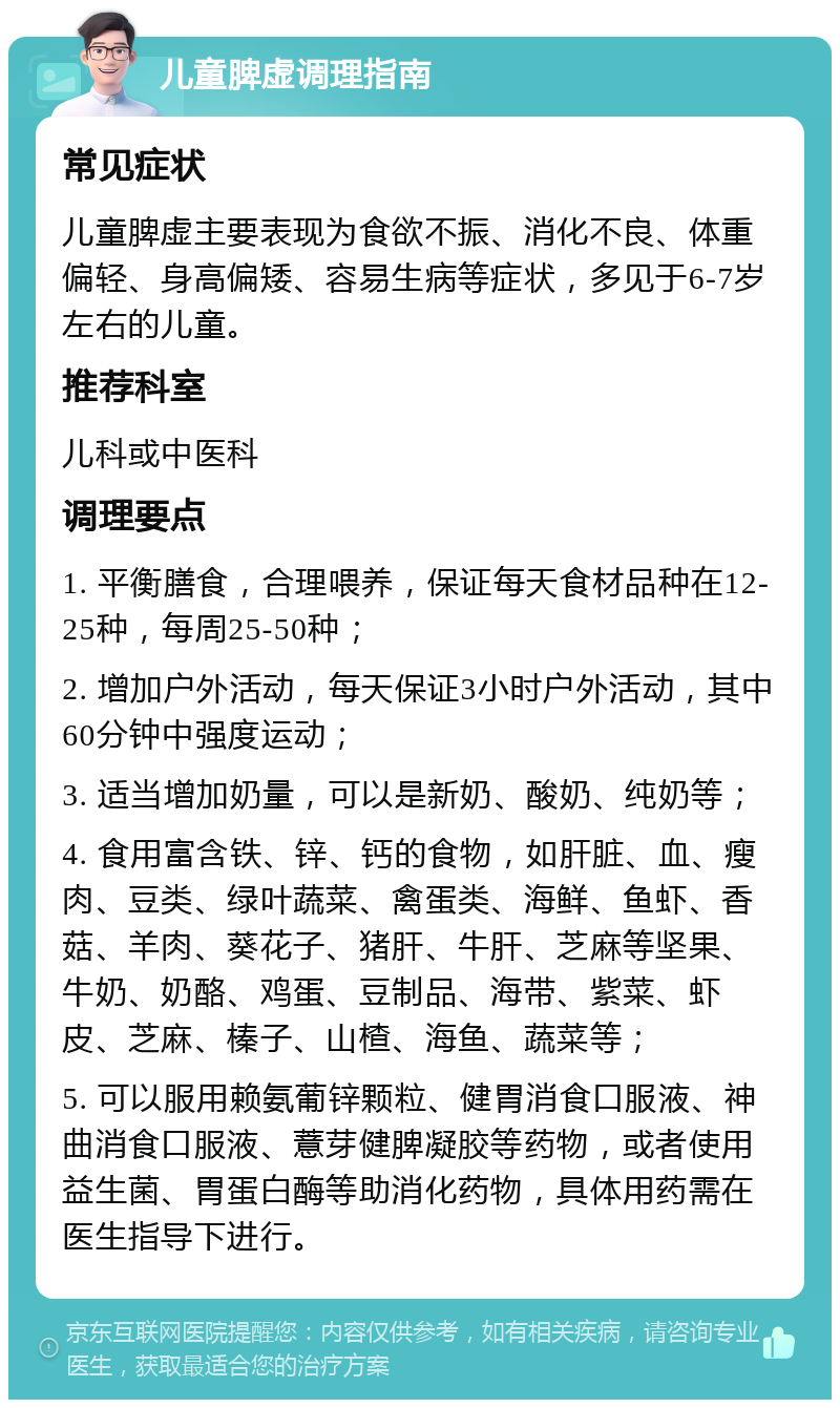 儿童脾虚调理指南 常见症状 儿童脾虚主要表现为食欲不振、消化不良、体重偏轻、身高偏矮、容易生病等症状，多见于6-7岁左右的儿童。 推荐科室 儿科或中医科 调理要点 1. 平衡膳食，合理喂养，保证每天食材品种在12-25种，每周25-50种； 2. 增加户外活动，每天保证3小时户外活动，其中60分钟中强度运动； 3. 适当增加奶量，可以是新奶、酸奶、纯奶等； 4. 食用富含铁、锌、钙的食物，如肝脏、血、瘦肉、豆类、绿叶蔬菜、禽蛋类、海鲜、鱼虾、香菇、羊肉、葵花子、猪肝、牛肝、芝麻等坚果、牛奶、奶酪、鸡蛋、豆制品、海带、紫菜、虾皮、芝麻、榛子、山楂、海鱼、蔬菜等； 5. 可以服用赖氨葡锌颗粒、健胃消食口服液、神曲消食口服液、薏芽健脾凝胶等药物，或者使用益生菌、胃蛋白酶等助消化药物，具体用药需在医生指导下进行。