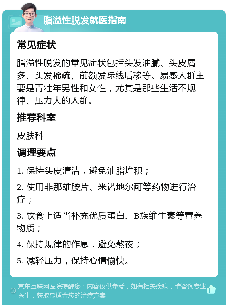 脂溢性脱发就医指南 常见症状 脂溢性脱发的常见症状包括头发油腻、头皮屑多、头发稀疏、前额发际线后移等。易感人群主要是青壮年男性和女性，尤其是那些生活不规律、压力大的人群。 推荐科室 皮肤科 调理要点 1. 保持头皮清洁，避免油脂堆积； 2. 使用非那雄胺片、米诺地尔酊等药物进行治疗； 3. 饮食上适当补充优质蛋白、B族维生素等营养物质； 4. 保持规律的作息，避免熬夜； 5. 减轻压力，保持心情愉快。