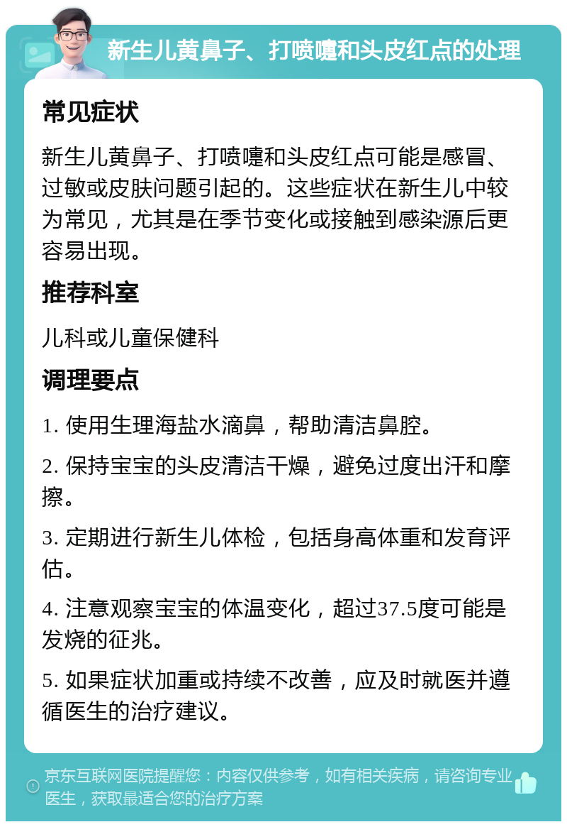 新生儿黄鼻子、打喷嚏和头皮红点的处理 常见症状 新生儿黄鼻子、打喷嚏和头皮红点可能是感冒、过敏或皮肤问题引起的。这些症状在新生儿中较为常见，尤其是在季节变化或接触到感染源后更容易出现。 推荐科室 儿科或儿童保健科 调理要点 1. 使用生理海盐水滴鼻，帮助清洁鼻腔。 2. 保持宝宝的头皮清洁干燥，避免过度出汗和摩擦。 3. 定期进行新生儿体检，包括身高体重和发育评估。 4. 注意观察宝宝的体温变化，超过37.5度可能是发烧的征兆。 5. 如果症状加重或持续不改善，应及时就医并遵循医生的治疗建议。