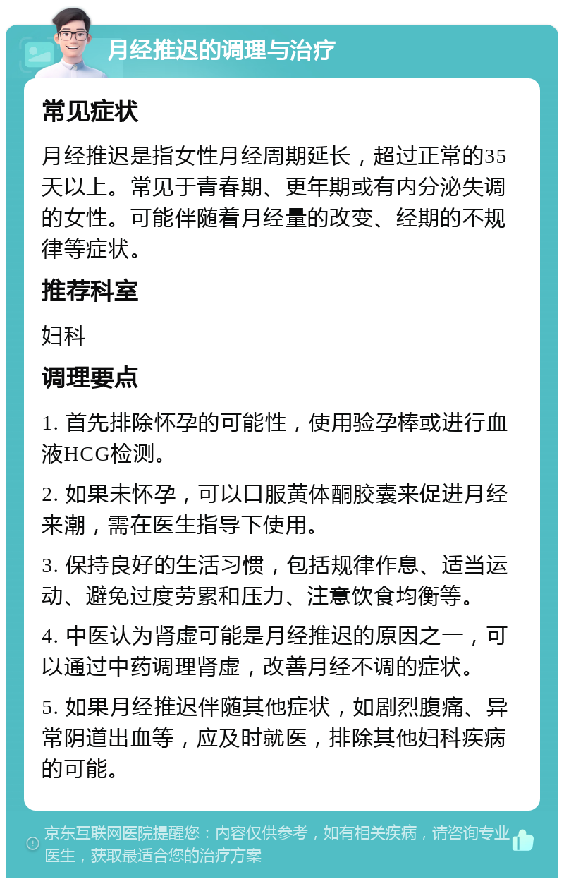 月经推迟的调理与治疗 常见症状 月经推迟是指女性月经周期延长，超过正常的35天以上。常见于青春期、更年期或有内分泌失调的女性。可能伴随着月经量的改变、经期的不规律等症状。 推荐科室 妇科 调理要点 1. 首先排除怀孕的可能性，使用验孕棒或进行血液HCG检测。 2. 如果未怀孕，可以口服黄体酮胶囊来促进月经来潮，需在医生指导下使用。 3. 保持良好的生活习惯，包括规律作息、适当运动、避免过度劳累和压力、注意饮食均衡等。 4. 中医认为肾虚可能是月经推迟的原因之一，可以通过中药调理肾虚，改善月经不调的症状。 5. 如果月经推迟伴随其他症状，如剧烈腹痛、异常阴道出血等，应及时就医，排除其他妇科疾病的可能。