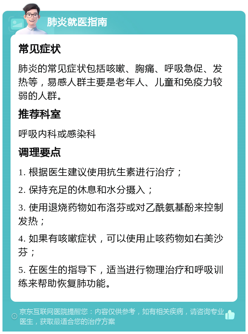 肺炎就医指南 常见症状 肺炎的常见症状包括咳嗽、胸痛、呼吸急促、发热等，易感人群主要是老年人、儿童和免疫力较弱的人群。 推荐科室 呼吸内科或感染科 调理要点 1. 根据医生建议使用抗生素进行治疗； 2. 保持充足的休息和水分摄入； 3. 使用退烧药物如布洛芬或对乙酰氨基酚来控制发热； 4. 如果有咳嗽症状，可以使用止咳药物如右美沙芬； 5. 在医生的指导下，适当进行物理治疗和呼吸训练来帮助恢复肺功能。