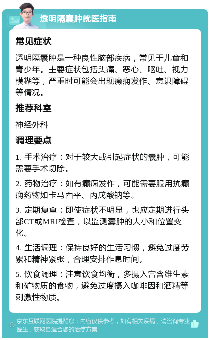 透明隔囊肿就医指南 常见症状 透明隔囊肿是一种良性脑部疾病，常见于儿童和青少年。主要症状包括头痛、恶心、呕吐、视力模糊等，严重时可能会出现癫痫发作、意识障碍等情况。 推荐科室 神经外科 调理要点 1. 手术治疗：对于较大或引起症状的囊肿，可能需要手术切除。 2. 药物治疗：如有癫痫发作，可能需要服用抗癫痫药物如卡马西平、丙戊酸钠等。 3. 定期复查：即使症状不明显，也应定期进行头部CT或MRI检查，以监测囊肿的大小和位置变化。 4. 生活调理：保持良好的生活习惯，避免过度劳累和精神紧张，合理安排作息时间。 5. 饮食调理：注意饮食均衡，多摄入富含维生素和矿物质的食物，避免过度摄入咖啡因和酒精等刺激性物质。