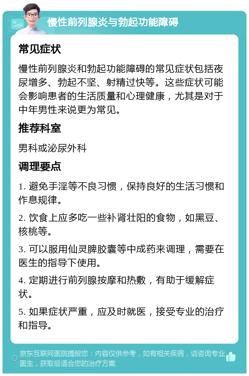 慢性前列腺炎与勃起功能障碍 常见症状 慢性前列腺炎和勃起功能障碍的常见症状包括夜尿增多、勃起不坚、射精过快等。这些症状可能会影响患者的生活质量和心理健康，尤其是对于中年男性来说更为常见。 推荐科室 男科或泌尿外科 调理要点 1. 避免手淫等不良习惯，保持良好的生活习惯和作息规律。 2. 饮食上应多吃一些补肾壮阳的食物，如黑豆、核桃等。 3. 可以服用仙灵脾胶囊等中成药来调理，需要在医生的指导下使用。 4. 定期进行前列腺按摩和热敷，有助于缓解症状。 5. 如果症状严重，应及时就医，接受专业的治疗和指导。