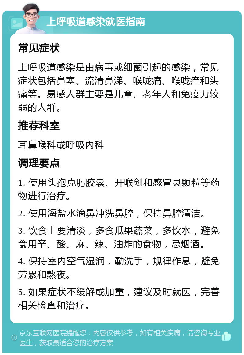 上呼吸道感染就医指南 常见症状 上呼吸道感染是由病毒或细菌引起的感染，常见症状包括鼻塞、流清鼻涕、喉咙痛、喉咙痒和头痛等。易感人群主要是儿童、老年人和免疫力较弱的人群。 推荐科室 耳鼻喉科或呼吸内科 调理要点 1. 使用头孢克肟胶囊、开喉剑和感冒灵颗粒等药物进行治疗。 2. 使用海盐水滴鼻冲洗鼻腔，保持鼻腔清洁。 3. 饮食上要清淡，多食瓜果蔬菜，多饮水，避免食用辛、酸、麻、辣、油炸的食物，忌烟酒。 4. 保持室内空气湿润，勤洗手，规律作息，避免劳累和熬夜。 5. 如果症状不缓解或加重，建议及时就医，完善相关检查和治疗。