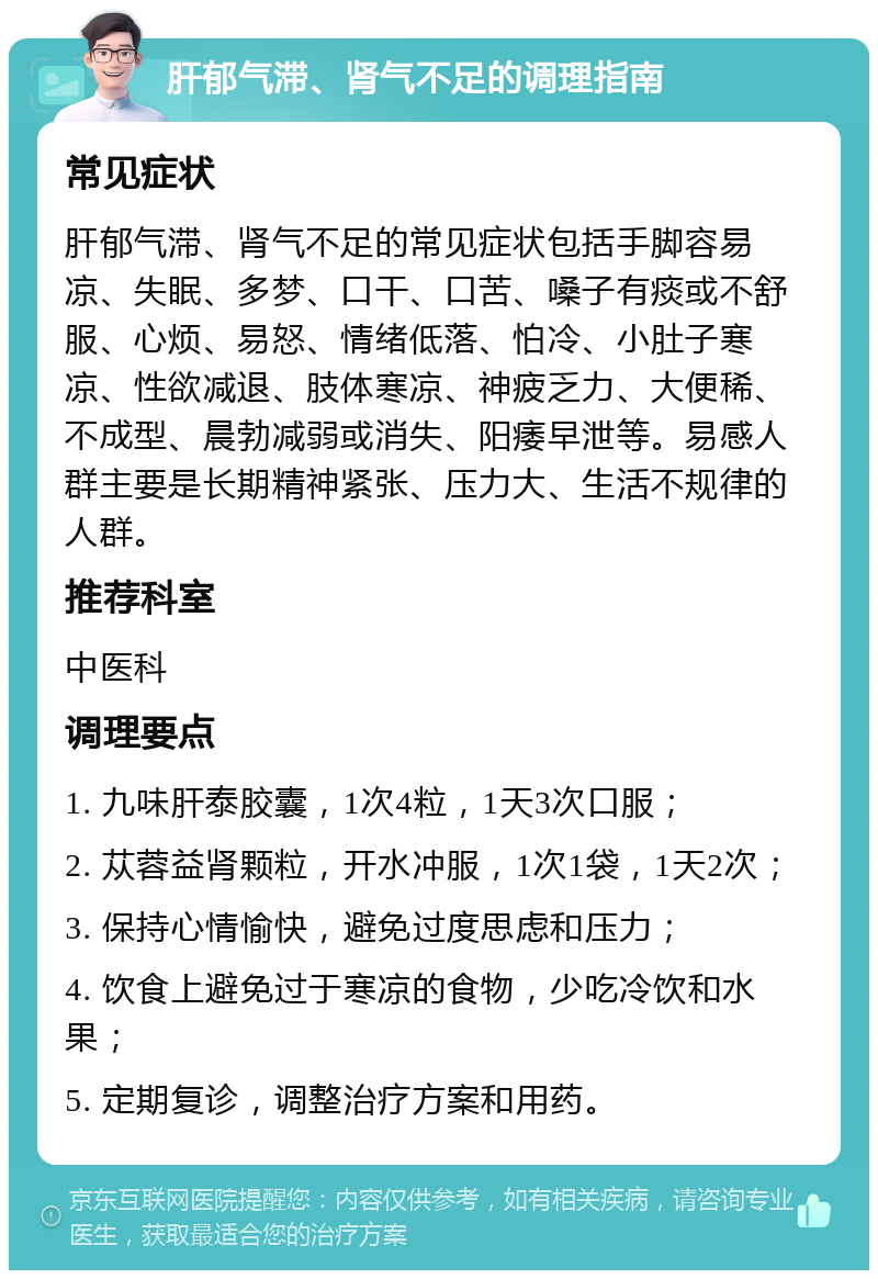 肝郁气滞、肾气不足的调理指南 常见症状 肝郁气滞、肾气不足的常见症状包括手脚容易凉、失眠、多梦、口干、口苦、嗓子有痰或不舒服、心烦、易怒、情绪低落、怕冷、小肚子寒凉、性欲减退、肢体寒凉、神疲乏力、大便稀、不成型、晨勃减弱或消失、阳痿早泄等。易感人群主要是长期精神紧张、压力大、生活不规律的人群。 推荐科室 中医科 调理要点 1. 九味肝泰胶囊，1次4粒，1天3次口服； 2. 苁蓉益肾颗粒，开水冲服，1次1袋，1天2次； 3. 保持心情愉快，避免过度思虑和压力； 4. 饮食上避免过于寒凉的食物，少吃冷饮和水果； 5. 定期复诊，调整治疗方案和用药。