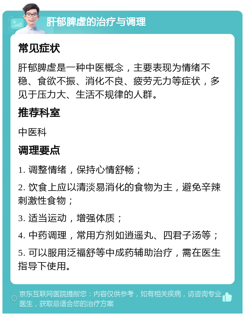 肝郁脾虚的治疗与调理 常见症状 肝郁脾虚是一种中医概念，主要表现为情绪不稳、食欲不振、消化不良、疲劳无力等症状，多见于压力大、生活不规律的人群。 推荐科室 中医科 调理要点 1. 调整情绪，保持心情舒畅； 2. 饮食上应以清淡易消化的食物为主，避免辛辣刺激性食物； 3. 适当运动，增强体质； 4. 中药调理，常用方剂如逍遥丸、四君子汤等； 5. 可以服用泛福舒等中成药辅助治疗，需在医生指导下使用。