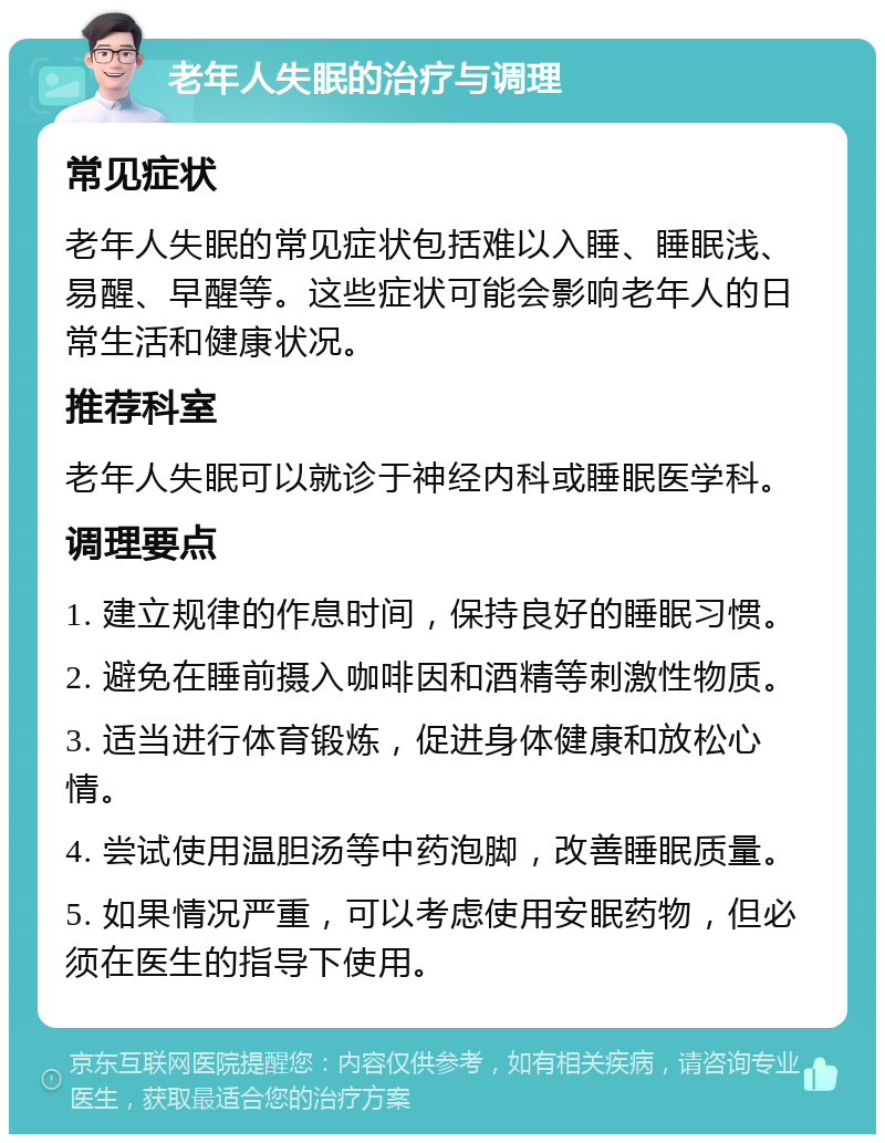 老年人失眠的治疗与调理 常见症状 老年人失眠的常见症状包括难以入睡、睡眠浅、易醒、早醒等。这些症状可能会影响老年人的日常生活和健康状况。 推荐科室 老年人失眠可以就诊于神经内科或睡眠医学科。 调理要点 1. 建立规律的作息时间，保持良好的睡眠习惯。 2. 避免在睡前摄入咖啡因和酒精等刺激性物质。 3. 适当进行体育锻炼，促进身体健康和放松心情。 4. 尝试使用温胆汤等中药泡脚，改善睡眠质量。 5. 如果情况严重，可以考虑使用安眠药物，但必须在医生的指导下使用。