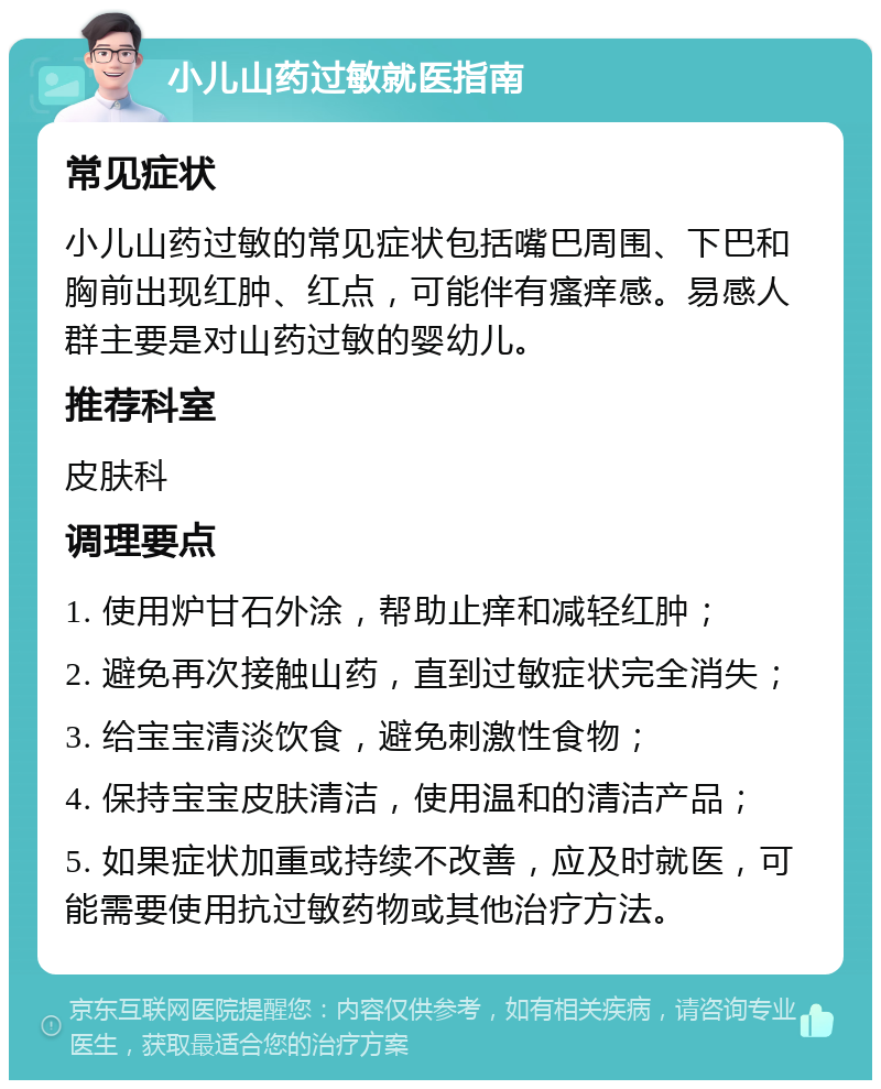 小儿山药过敏就医指南 常见症状 小儿山药过敏的常见症状包括嘴巴周围、下巴和胸前出现红肿、红点，可能伴有瘙痒感。易感人群主要是对山药过敏的婴幼儿。 推荐科室 皮肤科 调理要点 1. 使用炉甘石外涂，帮助止痒和减轻红肿； 2. 避免再次接触山药，直到过敏症状完全消失； 3. 给宝宝清淡饮食，避免刺激性食物； 4. 保持宝宝皮肤清洁，使用温和的清洁产品； 5. 如果症状加重或持续不改善，应及时就医，可能需要使用抗过敏药物或其他治疗方法。