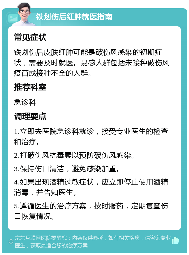 铁划伤后红肿就医指南 常见症状 铁划伤后皮肤红肿可能是破伤风感染的初期症状，需要及时就医。易感人群包括未接种破伤风疫苗或接种不全的人群。 推荐科室 急诊科 调理要点 1.立即去医院急诊科就诊，接受专业医生的检查和治疗。 2.打破伤风抗毒素以预防破伤风感染。 3.保持伤口清洁，避免感染加重。 4.如果出现酒精过敏症状，应立即停止使用酒精消毒，并告知医生。 5.遵循医生的治疗方案，按时服药，定期复查伤口恢复情况。