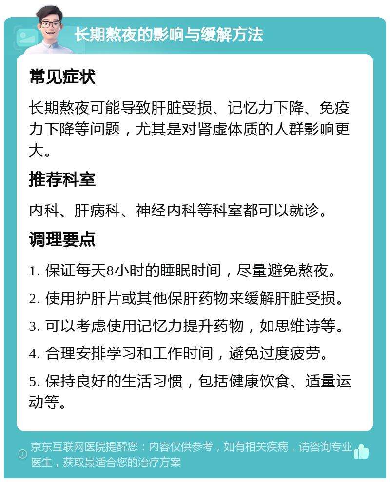 长期熬夜的影响与缓解方法 常见症状 长期熬夜可能导致肝脏受损、记忆力下降、免疫力下降等问题，尤其是对肾虚体质的人群影响更大。 推荐科室 内科、肝病科、神经内科等科室都可以就诊。 调理要点 1. 保证每天8小时的睡眠时间，尽量避免熬夜。 2. 使用护肝片或其他保肝药物来缓解肝脏受损。 3. 可以考虑使用记忆力提升药物，如思维诗等。 4. 合理安排学习和工作时间，避免过度疲劳。 5. 保持良好的生活习惯，包括健康饮食、适量运动等。