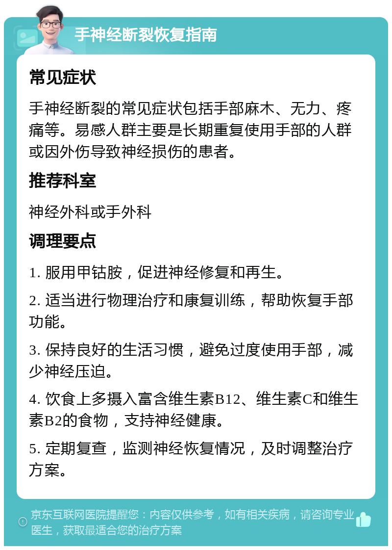 手神经断裂恢复指南 常见症状 手神经断裂的常见症状包括手部麻木、无力、疼痛等。易感人群主要是长期重复使用手部的人群或因外伤导致神经损伤的患者。 推荐科室 神经外科或手外科 调理要点 1. 服用甲钴胺，促进神经修复和再生。 2. 适当进行物理治疗和康复训练，帮助恢复手部功能。 3. 保持良好的生活习惯，避免过度使用手部，减少神经压迫。 4. 饮食上多摄入富含维生素B12、维生素C和维生素B2的食物，支持神经健康。 5. 定期复查，监测神经恢复情况，及时调整治疗方案。