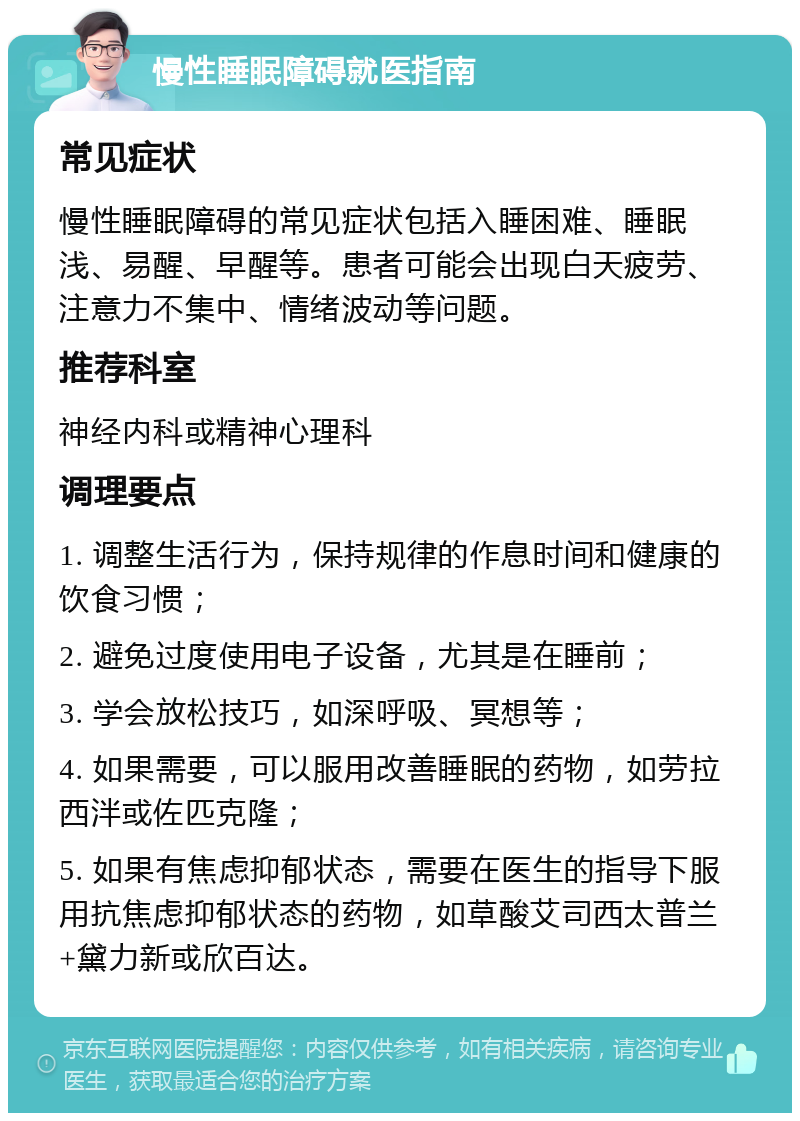 慢性睡眠障碍就医指南 常见症状 慢性睡眠障碍的常见症状包括入睡困难、睡眠浅、易醒、早醒等。患者可能会出现白天疲劳、注意力不集中、情绪波动等问题。 推荐科室 神经内科或精神心理科 调理要点 1. 调整生活行为，保持规律的作息时间和健康的饮食习惯； 2. 避免过度使用电子设备，尤其是在睡前； 3. 学会放松技巧，如深呼吸、冥想等； 4. 如果需要，可以服用改善睡眠的药物，如劳拉西泮或佐匹克隆； 5. 如果有焦虑抑郁状态，需要在医生的指导下服用抗焦虑抑郁状态的药物，如草酸艾司西太普兰+黛力新或欣百达。